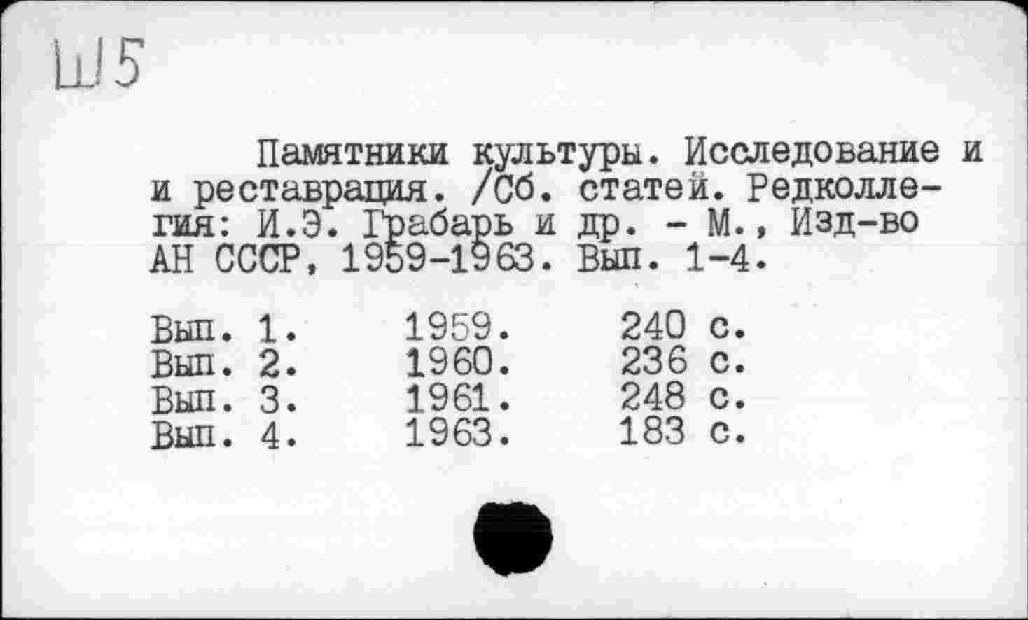 ﻿Ш5
Памятники культуры. Исследование и и реставрация. /Сб. статей. Редколлегия: И.Э. Грабарь и др. - М., Изд-во АН СССР, 1959-1963. Выл. 1-4.
Выл. 1.	1959.	240 с.
Выл. 2.	1960.	236 с.
Выл. 3.	1961.	248 с.
Выл. 4.	1963.	183 с.